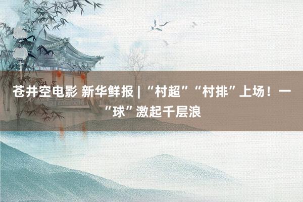苍井空电影 新华鲜报 | “村超”“村排”上场！一“球”激起千层浪