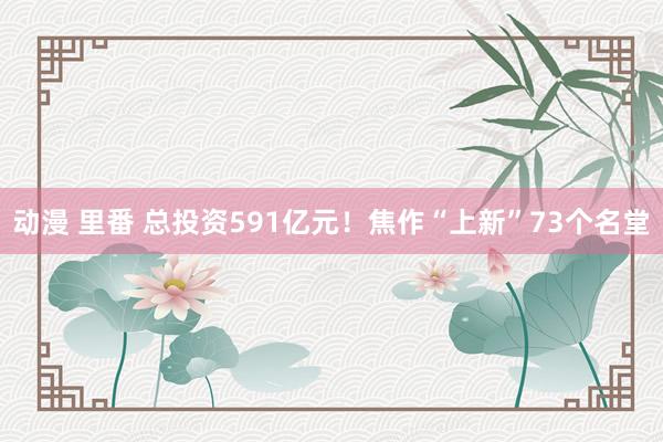 动漫 里番 总投资591亿元！焦作“上新”73个名堂