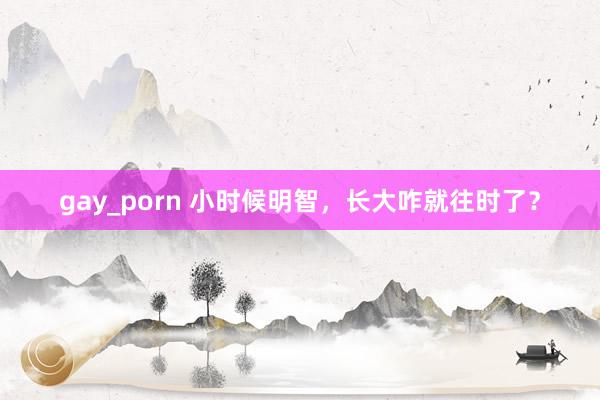gay_porn 小时候明智，长大咋就往时了？