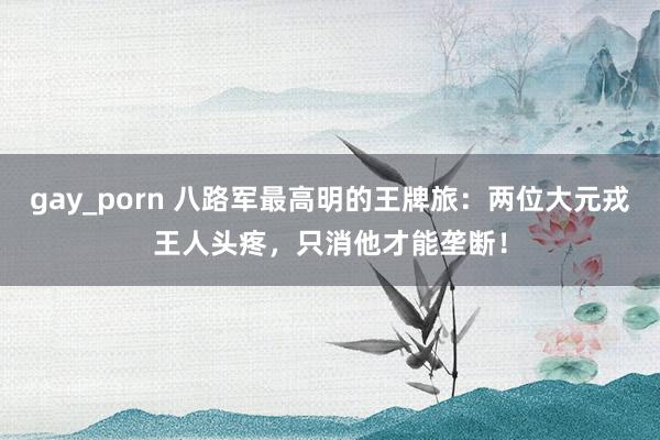 gay_porn 八路军最高明的王牌旅：两位大元戎王人头疼，只消他才能垄断！