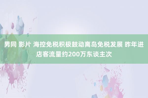 男同 影片 海控免税积极鼓动离岛免税发展 昨年进店客流量约200万东谈主次