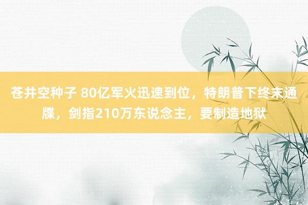 苍井空种子 80亿军火迅速到位，特朗普下终末通牒，剑指210万东说念主，要制造地狱