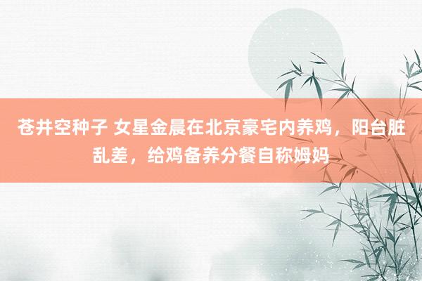 苍井空种子 女星金晨在北京豪宅内养鸡，阳台脏乱差，给鸡备养分餐自称姆妈