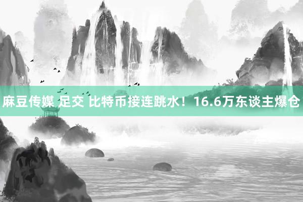 麻豆传媒 足交 比特币接连跳水！16.6万东谈主爆仓