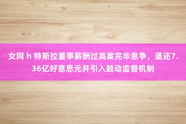 女同 h 特斯拉董事薪酬过高案完毕息争，退还7.36亿好意思元并引入鼓动监督机制