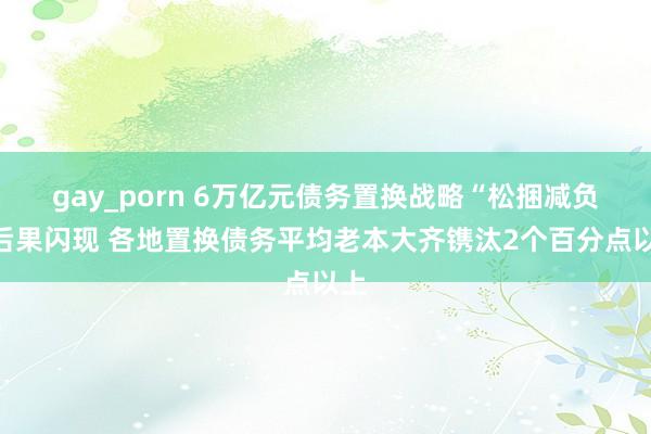 gay_porn 6万亿元债务置换战略“松捆减负”后果闪现 各地置换债务平均老本大齐镌汰2个百分点以上