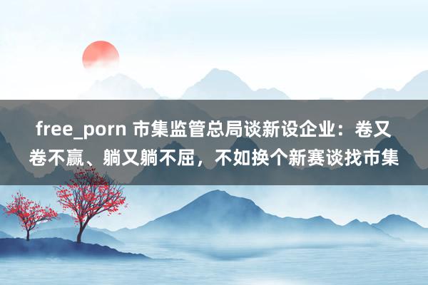 free_porn 市集监管总局谈新设企业：卷又卷不赢、躺又躺不屈，不如换个新赛谈找市集