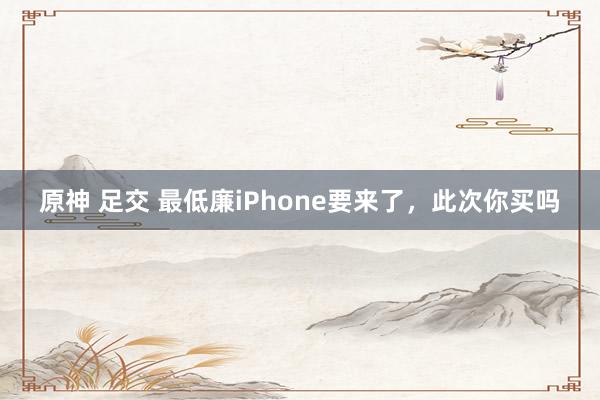 原神 足交 最低廉iPhone要来了，此次你买吗