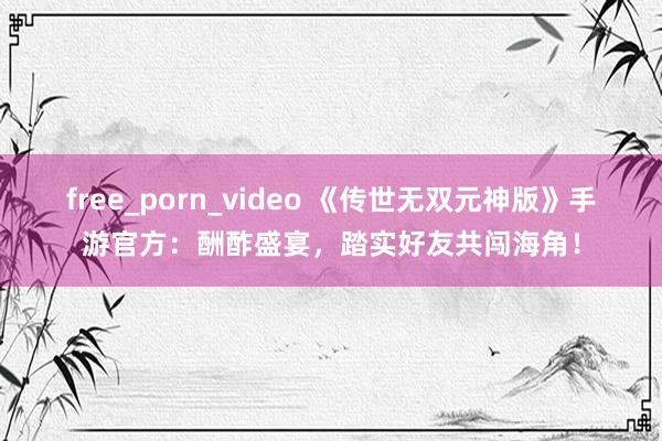 free_porn_video 《传世无双元神版》手游官方：酬酢盛宴，踏实好友共闯海角！