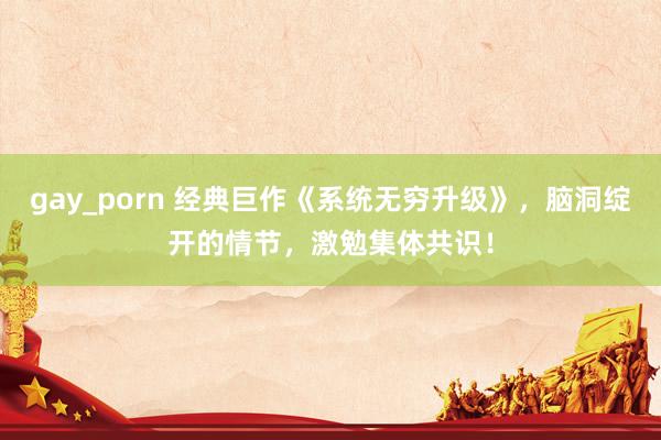 gay_porn 经典巨作《系统无穷升级》，脑洞绽开的情节，激勉集体共识！