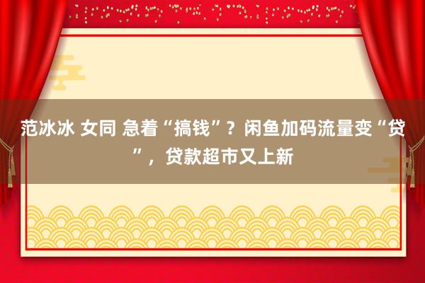 范冰冰 女同 急着“搞钱”？闲鱼加码流量变“贷”，贷款超市又上新