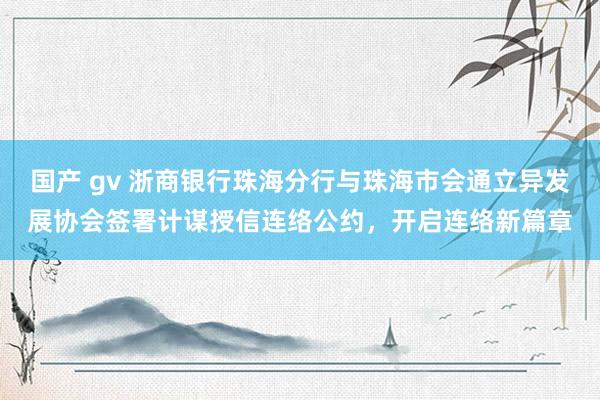 国产 gv 浙商银行珠海分行与珠海市会通立异发展协会签署计谋授信连络公约，开启连络新篇章