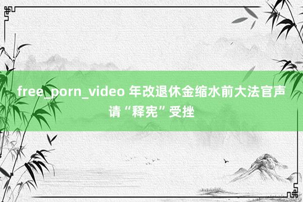 free_porn_video 年改退休金缩水前大法官声请“释宪”受挫