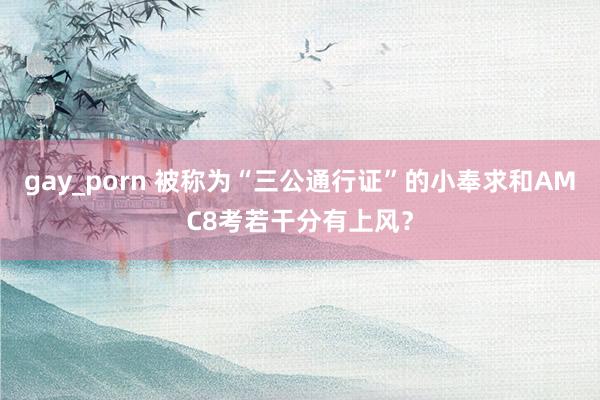 gay_porn 被称为“三公通行证”的小奉求和AMC8考若干分有上风？