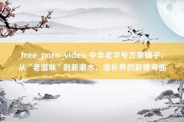 free_porn_video 中华老字号方家铺子：从“老滋味”到新潮水，滋补界的前锋弯曲