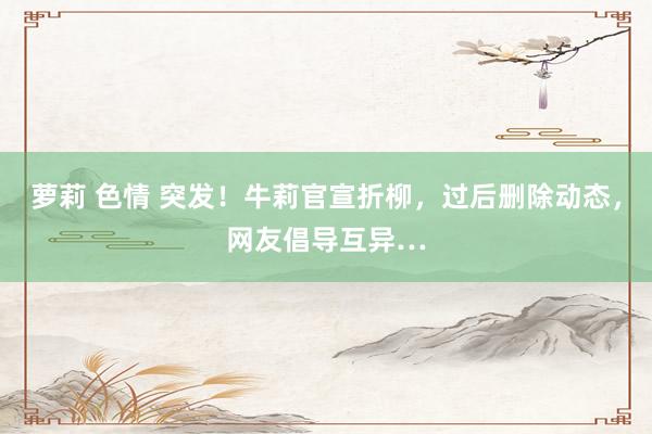 萝莉 色情 突发！牛莉官宣折柳，过后删除动态，网友倡导互异…