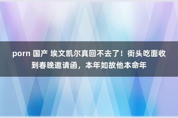 porn 国产 埃文凯尔真回不去了！街头吃面收到春晚邀请函，本年如故他本命年