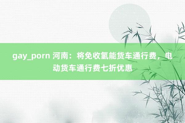 gay_porn 河南：将免收氢能货车通行费，电动货车通行费七折优惠