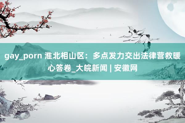 gay_porn 淮北相山区：多点发力交出法律营救暖心答卷_大皖新闻 | 安徽网