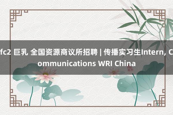 fc2 巨乳 全国资源商议所招聘 | 传播实习生Intern， Communications WRI China