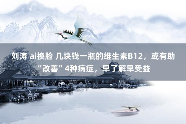 刘涛 ai换脸 几块钱一瓶的维生素B12，或有助“改善”4种病症，早了解早受益