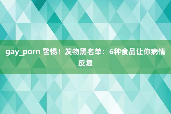 gay_porn 警惕！发物黑名单：6种食品让你病情反复