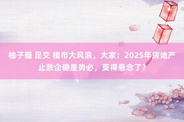 柚子猫 足交 楼市大风浪，大家：2025年房地产止跌企稳是势必，莫得悬念了？