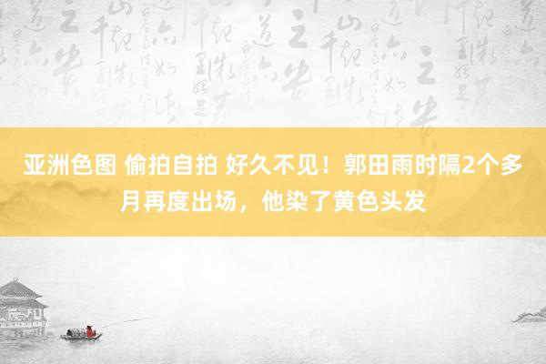 亚洲色图 偷拍自拍 好久不见！郭田雨时隔2个多月再度出场，他染了黄色头发