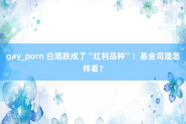 gay_porn 白酒跌成了“红利品种”！基金司理怎样看？