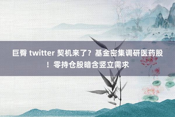 巨臀 twitter 契机来了？基金密集调研医药股！零持仓股暗含竖立需求