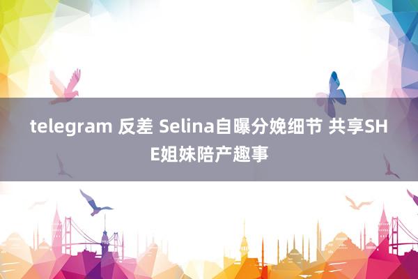 telegram 反差 Selina自曝分娩细节 共享SHE姐妹陪产趣事