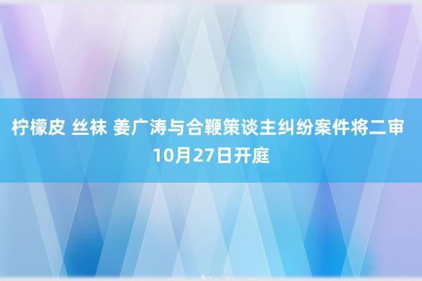 柠檬皮 丝袜 姜广涛与合鞭策谈主纠纷案件将二审 10月27日开庭