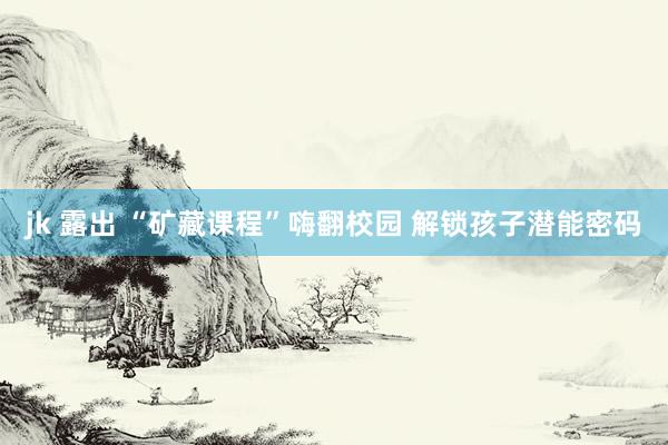 jk 露出 “矿藏课程”嗨翻校园 解锁孩子潜能密码