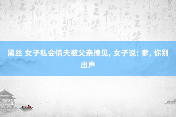 黑丝 女子私会情夫被父亲撞见， 女子说: 爹， 你别出声