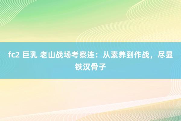 fc2 巨乳 老山战场考察连：从素养到作战，尽显铁汉骨子