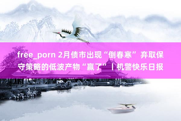free_porn 2月债市出现“倒春寒” 弃取保守策略的低波产物“赢了”丨机警快乐日报