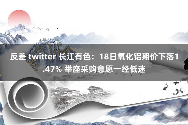 反差 twitter 长江有色：18日氧化铝期价下落1.47% 举座采购意愿一经低迷