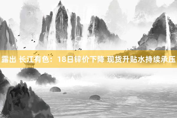 露出 长江有色：18日锌价下降 现货升贴水持续承压