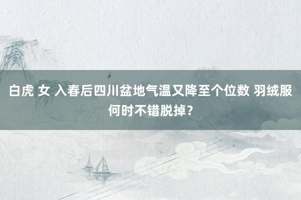 白虎 女 入春后四川盆地气温又降至个位数 羽绒服何时不错脱掉？