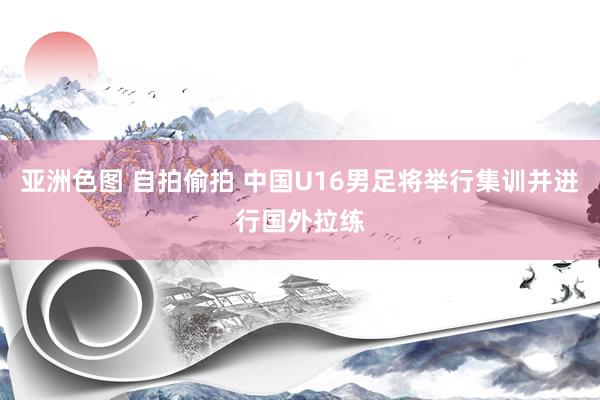 亚洲色图 自拍偷拍 中国U16男足将举行集训并进行国外拉练