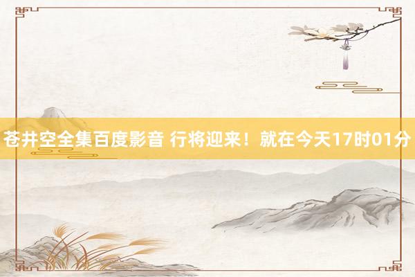 苍井空全集百度影音 行将迎来！就在今天17时01分