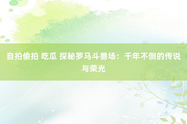 自拍偷拍 吃瓜 探秘罗马斗兽场：千年不倒的传说与荣光