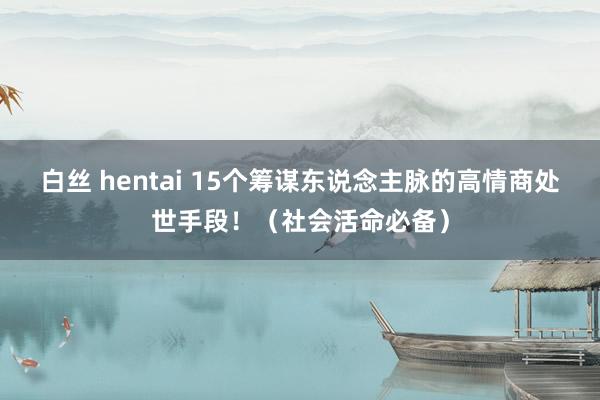 白丝 hentai 15个筹谋东说念主脉的高情商处世手段！（社会活命必备）
