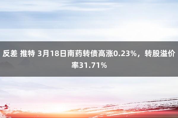 反差 推特 3月18日南药转债高涨0.23%，转股溢价率31.71%