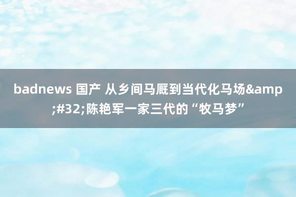 badnews 国产 从乡间马厩到当代化马场&#32;陈艳军一家三代的“牧马梦”