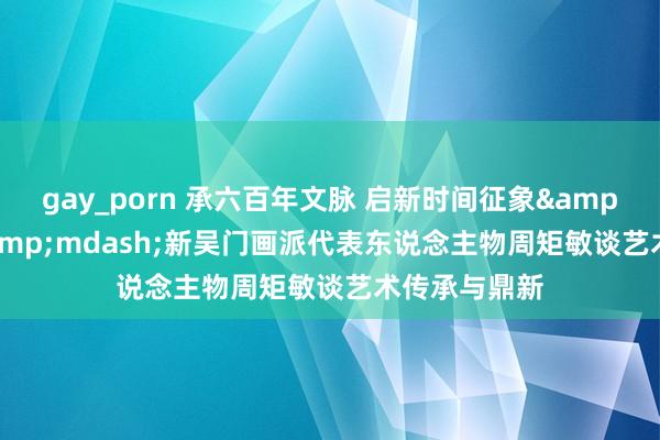 gay_porn 承六百年文脉 启新时间征象&mdash;&mdash;新吴门画派代表东说念主物周矩敏谈艺术传承与鼎新