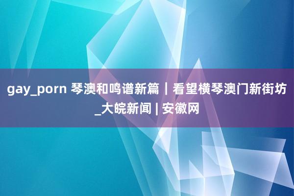 gay_porn 琴澳和鸣谱新篇｜看望横琴澳门新街坊_大皖新闻 | 安徽网