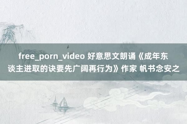 free_porn_video 好意思文朗诵《成年东谈主进取的诀要先广阔再行为》作家 帆书念安之