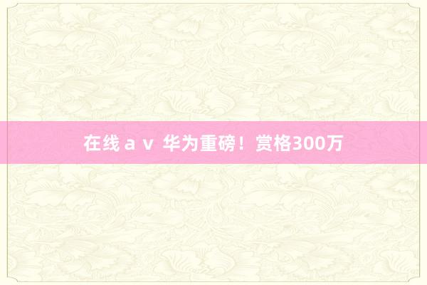 在线ａｖ 华为重磅！赏格300万