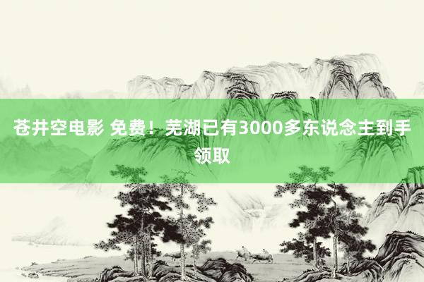 苍井空电影 免费！芜湖已有3000多东说念主到手领取